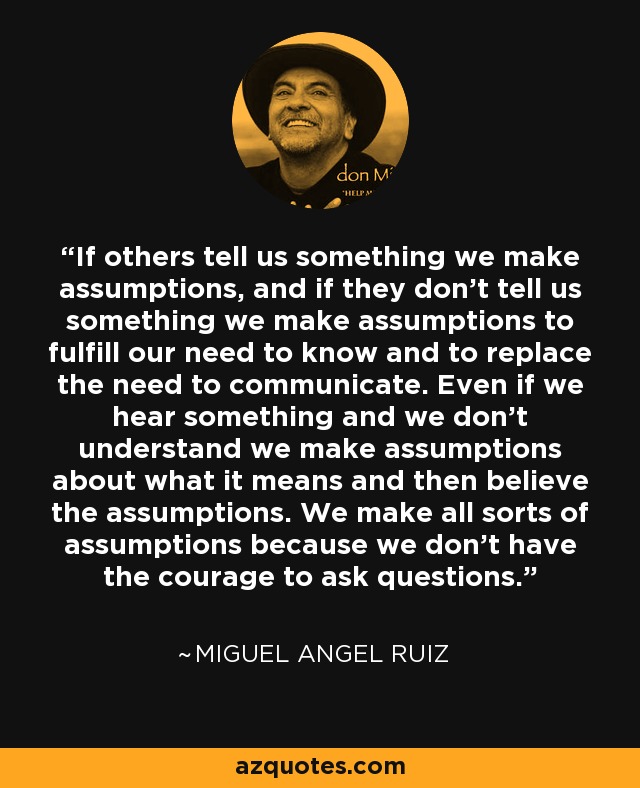 If others tell us something we make assumptions, and if they don't tell us something we make assumptions to fulfill our need to know and to replace the need to communicate. Even if we hear something and we don't understand we make assumptions about what it means and then believe the assumptions. We make all sorts of assumptions because we don't have the courage to ask questions. - Miguel Angel Ruiz