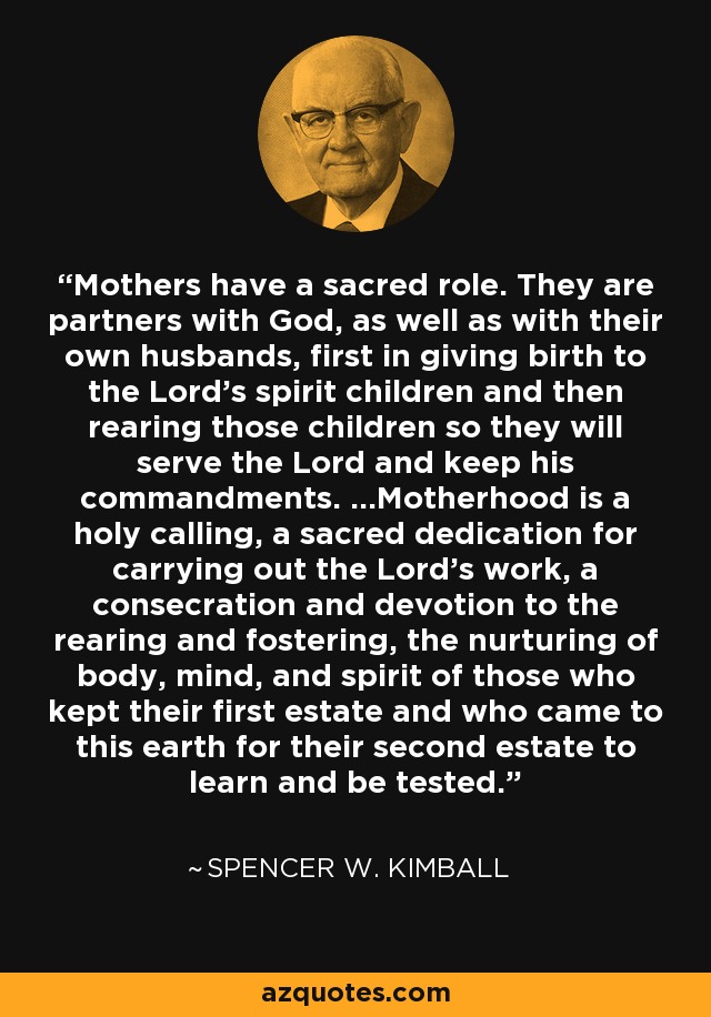 Mothers have a sacred role. They are partners with God, as well as with their own husbands, first in giving birth to the Lord's spirit children and then rearing those children so they will serve the Lord and keep his commandments. ...Motherhood is a holy calling, a sacred dedication for carrying out the Lord's work, a consecration and devotion to the rearing and fostering, the nurturing of body, mind, and spirit of those who kept their first estate and who came to this earth for their second estate to learn and be tested. - Spencer W. Kimball