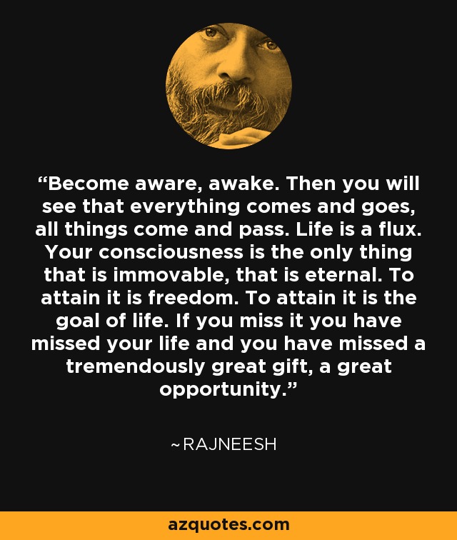 Become aware, awake. Then you will see that everything comes and goes, all things come and pass. Life is a flux. Your consciousness is the only thing that is immovable, that is eternal. To attain it is freedom. To attain it is the goal of life. If you miss it you have missed your life and you have missed a tremendously great gift, a great opportunity. - Rajneesh