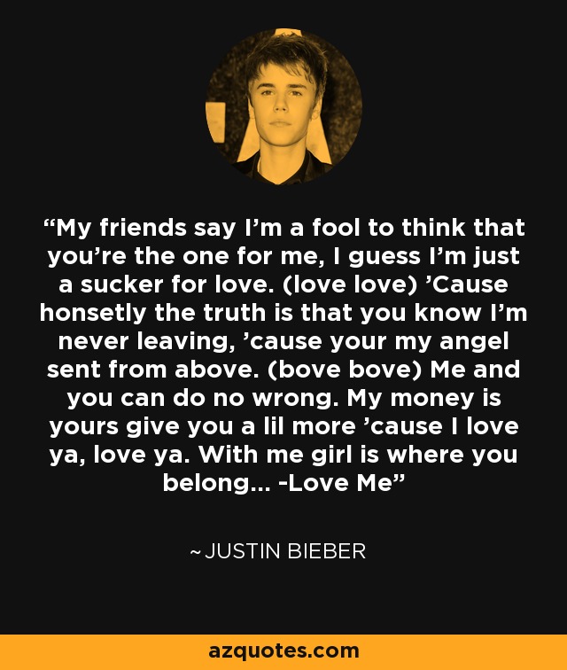 My friends say I'm a fool to think that you're the one for me, I guess I'm just a sucker for love. (love love) 'Cause honsetly the truth is that you know I'm never leaving, 'cause your my angel sent from above. (bove bove) Me and you can do no wrong. My money is yours give you a lil more 'cause I love ya, love ya. With me girl is where you belong... -Love Me - Justin Bieber