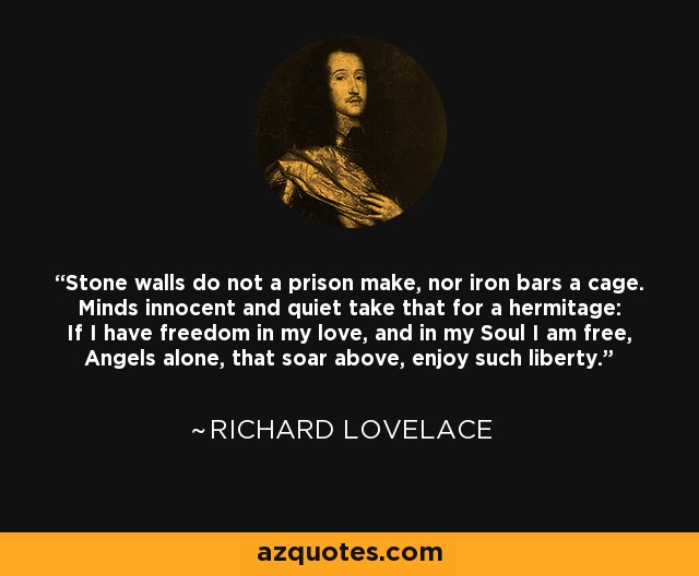 Stone walls do not a prison make, nor iron bars a cage. Minds innocent and quiet take that for a hermitage: If I have freedom in my love, and in my Soul I am free, Angels alone, that soar above, enjoy such liberty. - Richard Lovelace