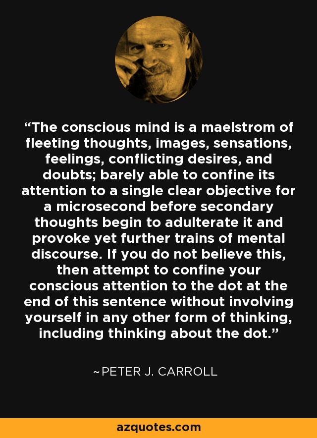 The conscious mind is a maelstrom of fleeting thoughts, images, sensations, feelings, conflicting desires, and doubts; barely able to confine its attention to a single clear objective for a microsecond before secondary thoughts begin to adulterate it and provoke yet further trains of mental discourse. If you do not believe this, then attempt to confine your conscious attention to the dot at the end of this sentence without involving yourself in any other form of thinking, including thinking about the dot. - Peter J. Carroll