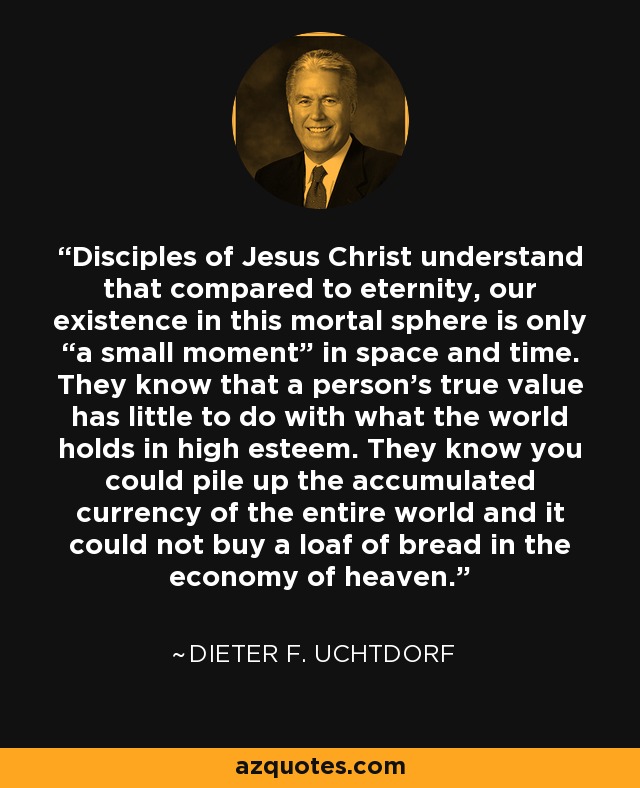 Disciples of Jesus Christ understand that compared to eternity, our existence in this mortal sphere is only “a small moment” in space and time. They know that a person’s true value has little to do with what the world holds in high esteem. They know you could pile up the accumulated currency of the entire world and it could not buy a loaf of bread in the economy of heaven. - Dieter F. Uchtdorf