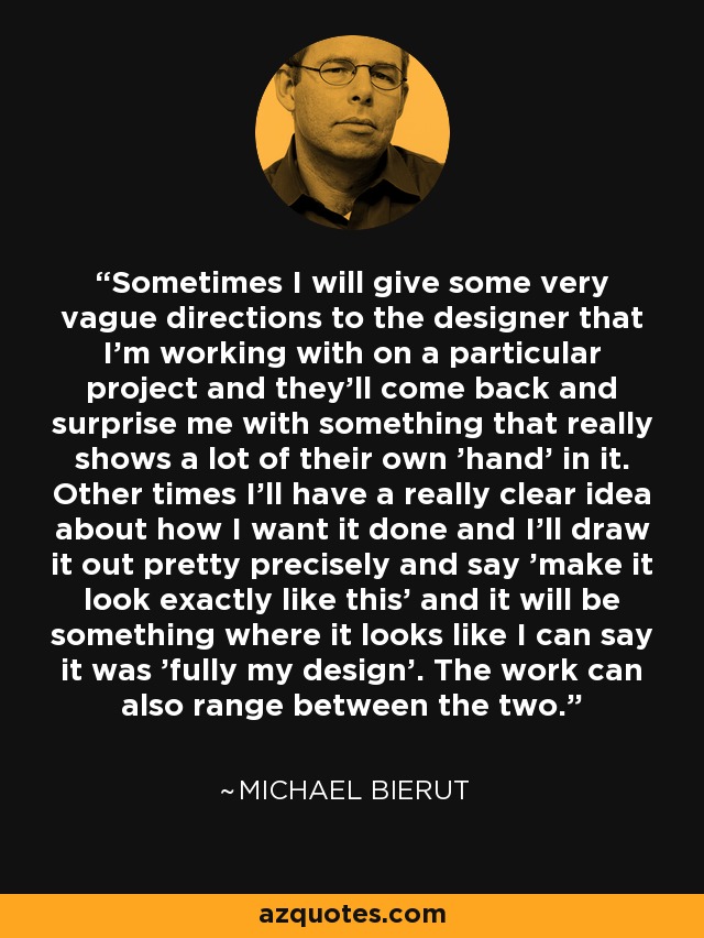 Sometimes I will give some very vague directions to the designer that I'm working with on a particular project and they'll come back and surprise me with something that really shows a lot of their own 'hand' in it. Other times I'll have a really clear idea about how I want it done and I'll draw it out pretty precisely and say 'make it look exactly like this' and it will be something where it looks like I can say it was 'fully my design'. The work can also range between the two. - Michael Bierut