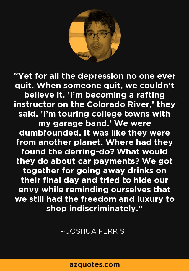 Yet for all the depression no one ever quit. When someone quit, we couldn't believe it. 'I'm becoming a rafting instructor on the Colorado River,' they said. 'I'm touring college towns with my garage band.' We were dumbfounded. It was like they were from another planet. Where had they found the derring-do? What would they do about car payments? We got together for going away drinks on their final day and tried to hide our envy while reminding ourselves that we still had the freedom and luxury to shop indiscriminately. - Joshua Ferris