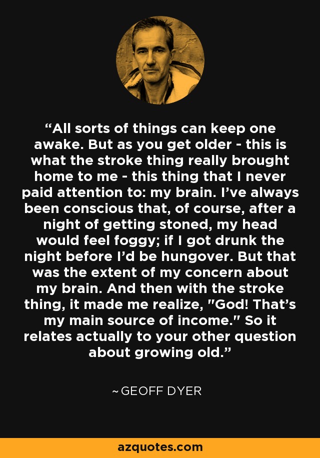 All sorts of things can keep one awake. But as you get older - this is what the stroke thing really brought home to me - this thing that I never paid attention to: my brain. I've always been conscious that, of course, after a night of getting stoned, my head would feel foggy; if I got drunk the night before I'd be hungover. But that was the extent of my concern about my brain. And then with the stroke thing, it made me realize, 