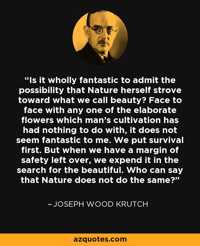 Is it wholly fantastic to admit the possibility that Nature herself strove toward what we call beauty? Face to face with any one of the elaborate flowers which man's cultivation has had nothing to do with, it does not seem fantastic to me. We put survival first. But when we have a margin of safety left over, we expend it in the search for the beautiful. Who can say that Nature does not do the same? - Joseph Wood Krutch