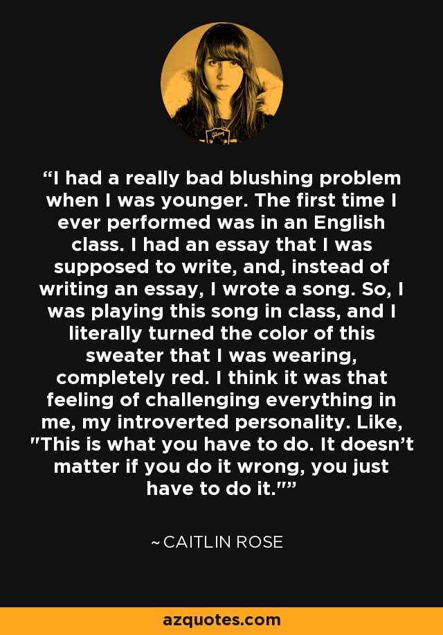 I had a really bad blushing problem when I was younger. The first time I ever performed was in an English class. I had an essay that I was supposed to write, and, instead of writing an essay, I wrote a song. So, I was playing this song in class, and I literally turned the color of this sweater that I was wearing, completely red. I think it was that feeling of challenging everything in me, my introverted personality. Like, 