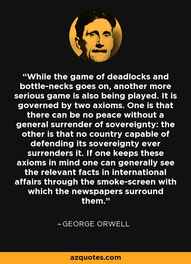 While the game of deadlocks and bottle-necks goes on, another more serious game is also being played. It is governed by two axioms. One is that there can be no peace without a general surrender of sovereignty: the other is that no country capable of defending its sovereignty ever surrenders it. If one keeps these axioms in mind one can generally see the relevant facts in international affairs through the smoke-screen with which the newspapers surround them. - George Orwell