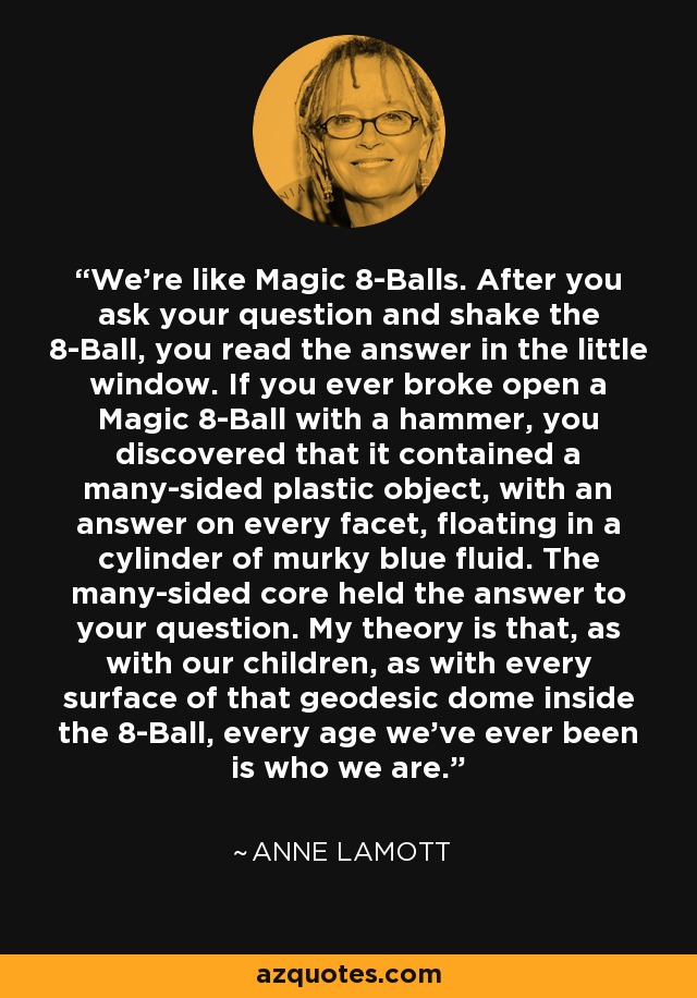 We're like Magic 8-Balls. After you ask your question and shake the 8-Ball, you read the answer in the little window. If you ever broke open a Magic 8-Ball with a hammer, you discovered that it contained a many-sided plastic object, with an answer on every facet, floating in a cylinder of murky blue fluid. The many-sided core held the answer to your question. My theory is that, as with our children, as with every surface of that geodesic dome inside the 8-Ball, every age we've ever been is who we are. - Anne Lamott