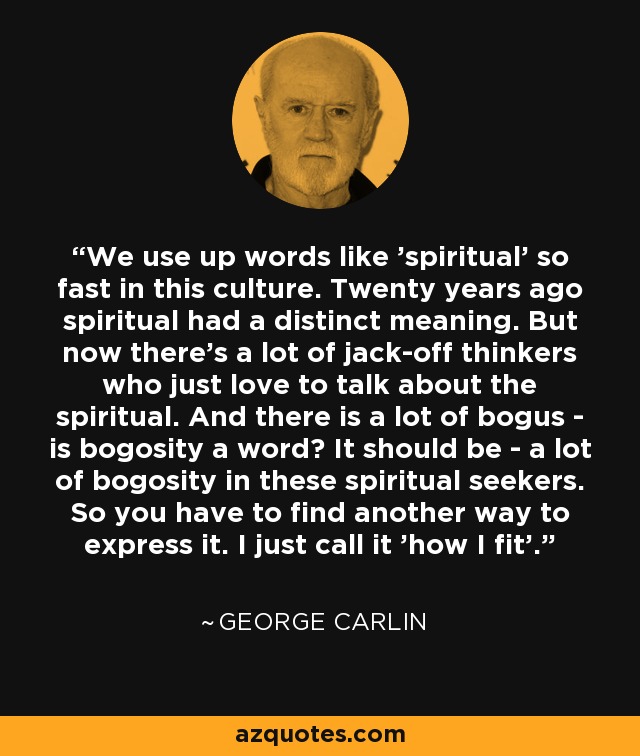 We use up words like 'spiritual' so fast in this culture. Twenty years ago spiritual had a distinct meaning. But now there's a lot of jack-off thinkers who just love to talk about the spiritual. And there is a lot of bogus - is bogosity a word? It should be - a lot of bogosity in these spiritual seekers. So you have to find another way to express it. I just call it 'how I fit'. - George Carlin