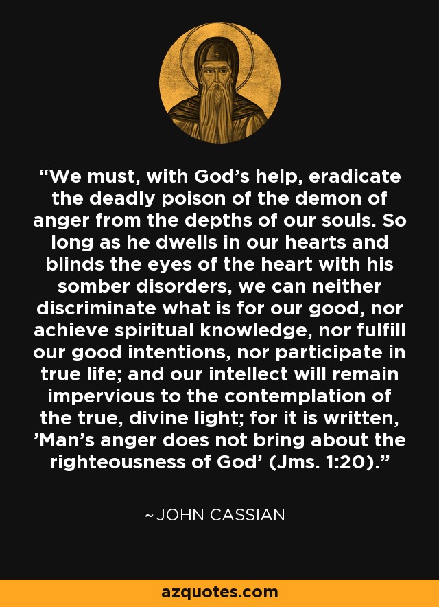 We must, with God's help, eradicate the deadly poison of the demon of anger from the depths of our souls. So long as he dwells in our hearts and blinds the eyes of the heart with his somber disorders, we can neither discriminate what is for our good, nor achieve spiritual knowledge, nor fulfill our good intentions, nor participate in true life; and our intellect will remain impervious to the contemplation of the true, divine light; for it is written, 'Man's anger does not bring about the righteousness of God' (Jms. 1:20). - John Cassian