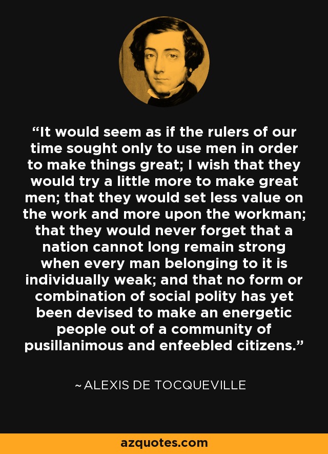 It would seem as if the rulers of our time sought only to use men in order to make things great; I wish that they would try a little more to make great men; that they would set less value on the work and more upon the workman; that they would never forget that a nation cannot long remain strong when every man belonging to it is individually weak; and that no form or combination of social polity has yet been devised to make an energetic people out of a community of pusillanimous and enfeebled citizens. - Alexis de Tocqueville