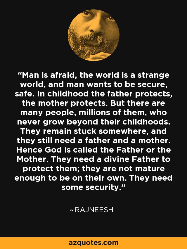 Man is afraid, the world is a strange world, and man wants to be secure, safe. In childhood the father protects, the mother protects. But there are many people, millions of them, who never grow beyond their childhoods. They remain stuck somewhere, and they still need a father and a mother. Hence God is called the Father or the Mother. They need a divine Father to protect them; they are not mature enough to be on their own. They need some security. - Rajneesh