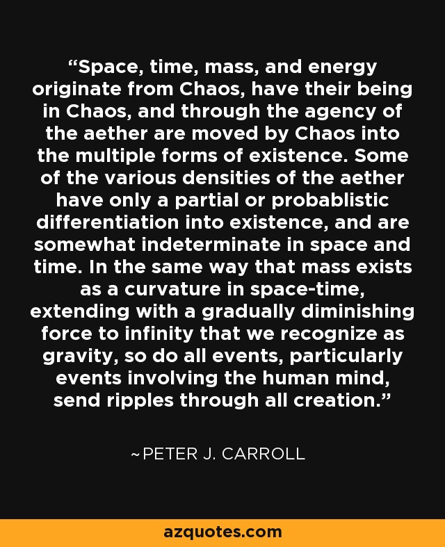 Space, time, mass, and energy originate from Chaos, have their being in Chaos, and through the agency of the aether are moved by Chaos into the multiple forms of existence. Some of the various densities of the aether have only a partial or probablistic differentiation into existence, and are somewhat indeterminate in space and time. In the same way that mass exists as a curvature in space-time, extending with a gradually diminishing force to infinity that we recognize as gravity, so do all events, particularly events involving the human mind, send ripples through all creation. - Peter J. Carroll