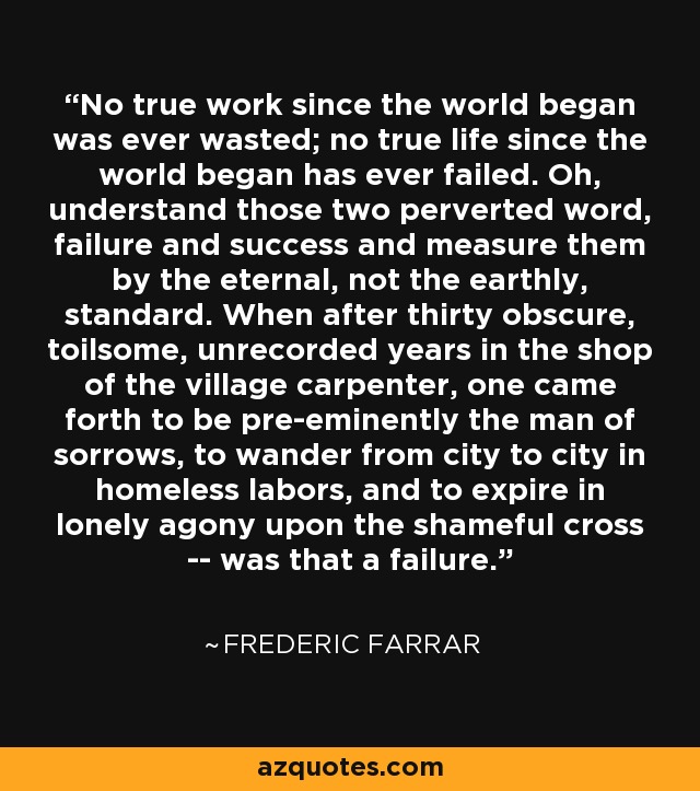 No true work since the world began was ever wasted; no true life since the world began has ever failed. Oh, understand those two perverted word, failure and success and measure them by the eternal, not the earthly, standard. When after thirty obscure, toilsome, unrecorded years in the shop of the village carpenter, one came forth to be pre-eminently the man of sorrows, to wander from city to city in homeless labors, and to expire in lonely agony upon the shameful cross -- was that a failure. - Frederic Farrar