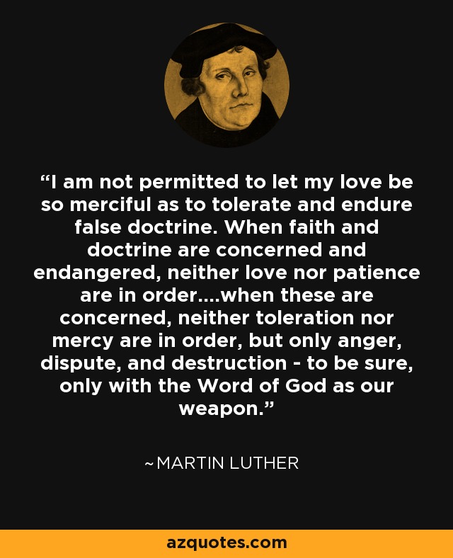 I am not permitted to let my love be so merciful as to tolerate and endure false doctrine. When faith and doctrine are concerned and endangered, neither love nor patience are in order....when these are concerned, neither toleration nor mercy are in order, but only anger, dispute, and destruction - to be sure, only with the Word of God as our weapon. - Martin Luther