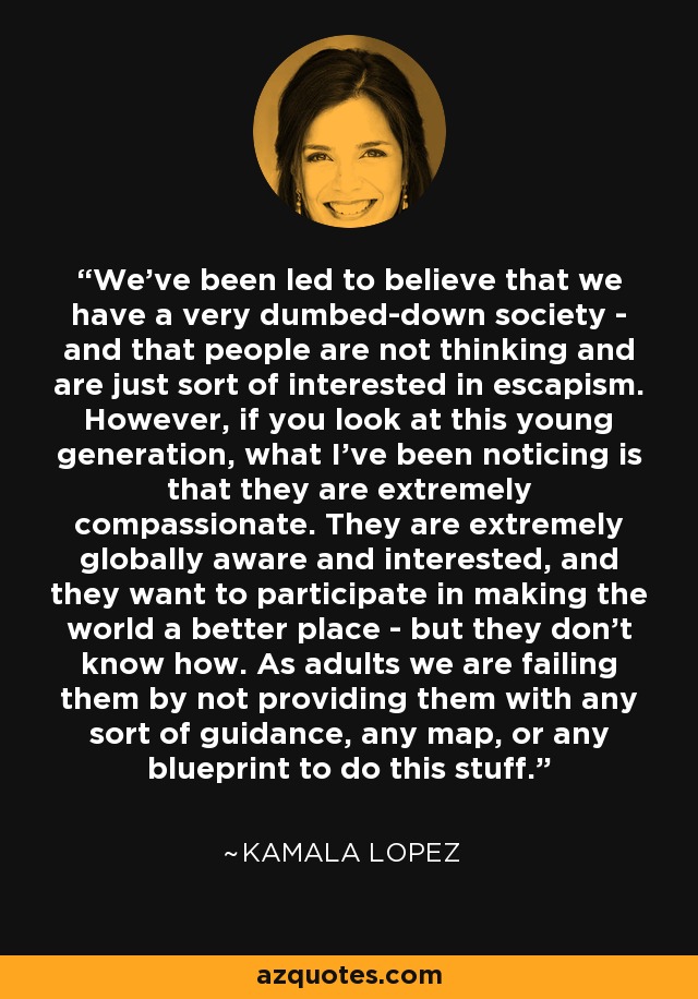 We've been led to believe that we have a very dumbed-down society - and that people are not thinking and are just sort of interested in escapism. However, if you look at this young generation, what I've been noticing is that they are extremely compassionate. They are extremely globally aware and interested, and they want to participate in making the world a better place - but they don't know how. As adults we are failing them by not providing them with any sort of guidance, any map, or any blueprint to do this stuff. - Kamala Lopez