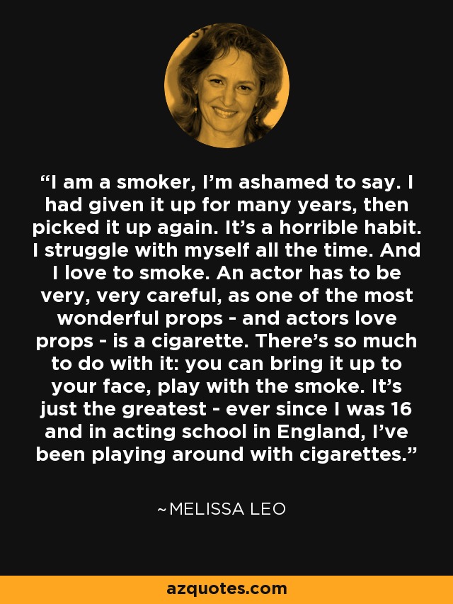 I am a smoker, I'm ashamed to say. I had given it up for many years, then picked it up again. It's a horrible habit. I struggle with myself all the time. And I love to smoke. An actor has to be very, very careful, as one of the most wonderful props - and actors love props - is a cigarette. There's so much to do with it: you can bring it up to your face, play with the smoke. It's just the greatest - ever since I was 16 and in acting school in England, I've been playing around with cigarettes. - Melissa Leo