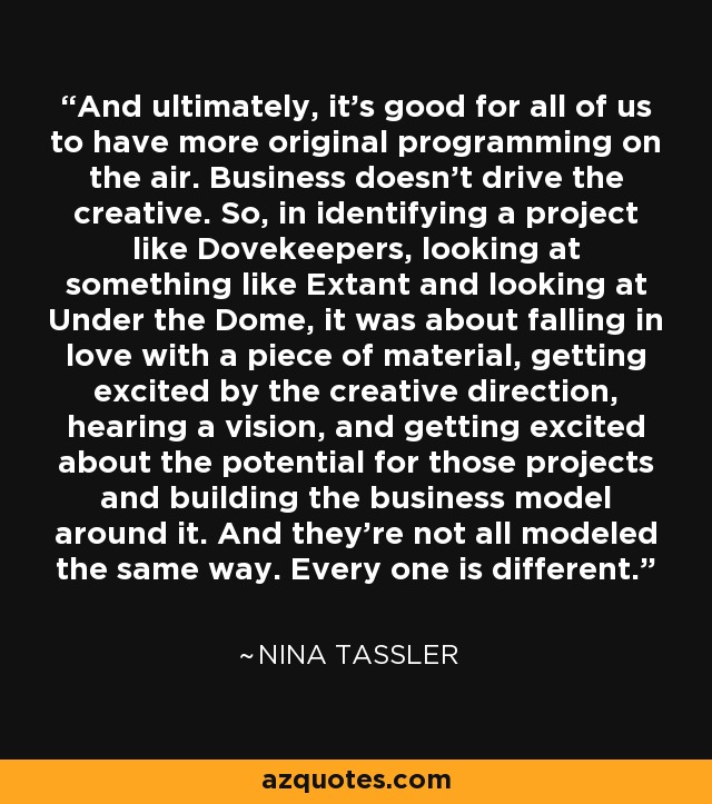 And ultimately, it's good for all of us to have more original programming on the air. Business doesn't drive the creative. So, in identifying a project like Dovekeepers, looking at something like Extant and looking at Under the Dome, it was about falling in love with a piece of material, getting excited by the creative direction, hearing a vision, and getting excited about the potential for those projects and building the business model around it. And they're not all modeled the same way. Every one is different. - Nina Tassler