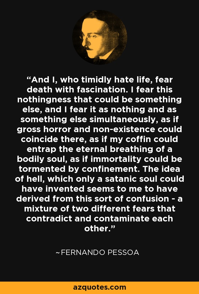 And I, who timidly hate life, fear death with fascination. I fear this nothingness that could be something else, and I fear it as nothing and as something else simultaneously, as if gross horror and non-existence could coincide there, as if my coffin could entrap the eternal breathing of a bodily soul, as if immortality could be tormented by confinement. The idea of hell, which only a satanic soul could have invented seems to me to have derived from this sort of confusion - a mixture of two different fears that contradict and contaminate each other. - Fernando Pessoa