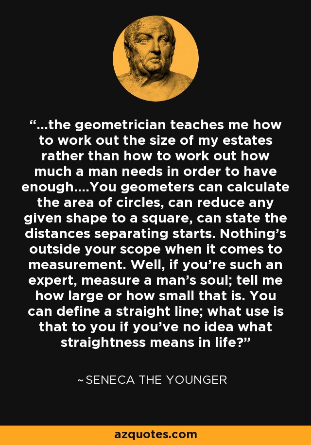 ...the geometrician teaches me how to work out the size of my estates rather than how to work out how much a man needs in order to have enough....You geometers can calculate the area of circles, can reduce any given shape to a square, can state the distances separating starts. Nothing's outside your scope when it comes to measurement. Well, if you're such an expert, measure a man's soul; tell me how large or how small that is. You can define a straight line; what use is that to you if you've no idea what straightness means in life? - Seneca the Younger
