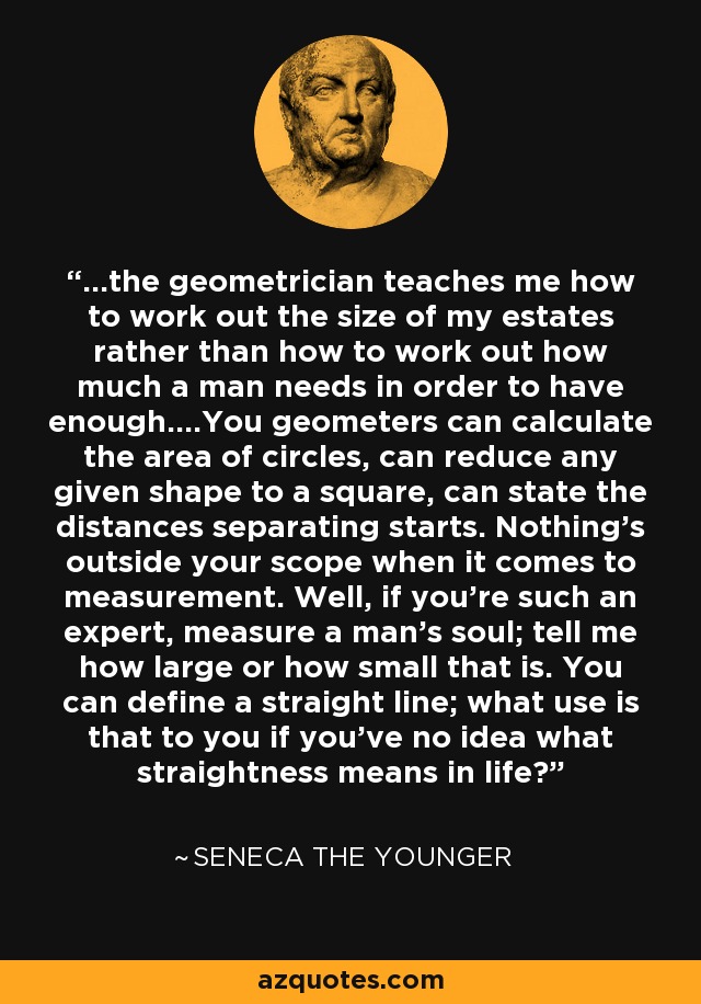 ...the geometrician teaches me how to work out the size of my estates rather than how to work out how much a man needs in order to have enough....You geometers can calculate the area of circles, can reduce any given shape to a square, can state the distances separating starts. Nothing's outside your scope when it comes to measurement. Well, if you're such an expert, measure a man's soul; tell me how large or how small that is. You can define a straight line; what use is that to you if you've no idea what straightness means in life? - Seneca the Younger