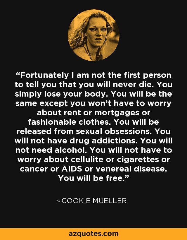 Fortunately I am not the first person to tell you that you will never die. You simply lose your body. You will be the same except you won't have to worry about rent or mortgages or fashionable clothes. You will be released from sexual obsessions. You will not have drug addictions. You will not need alcohol. You will not have to worry about cellulite or cigarettes or cancer or AIDS or venereal disease. You will be free. - Cookie Mueller