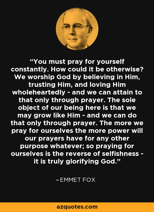 You must pray for yourself constantly. How could it be otherwise? We worship God by believing in Him, trusting Him, and loving Him wholeheartedly - and we can attain to that only through prayer. The sole object of our being here is that we may grow like Him - and we can do that only through prayer. The more we pray for ourselves the more power will our prayers have for any other purpose whatever; so praying for ourselves is the reverse of selfishness - it is truly glorifying God. - Emmet Fox