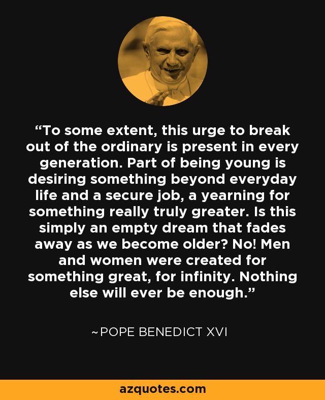 To some extent, this urge to break out of the ordinary is present in every generation. Part of being young is desiring something beyond everyday life and a secure job, a yearning for something really truly greater. Is this simply an empty dream that fades away as we become older? No! Men and women were created for something great, for infinity. Nothing else will ever be enough. - Pope Benedict XVI