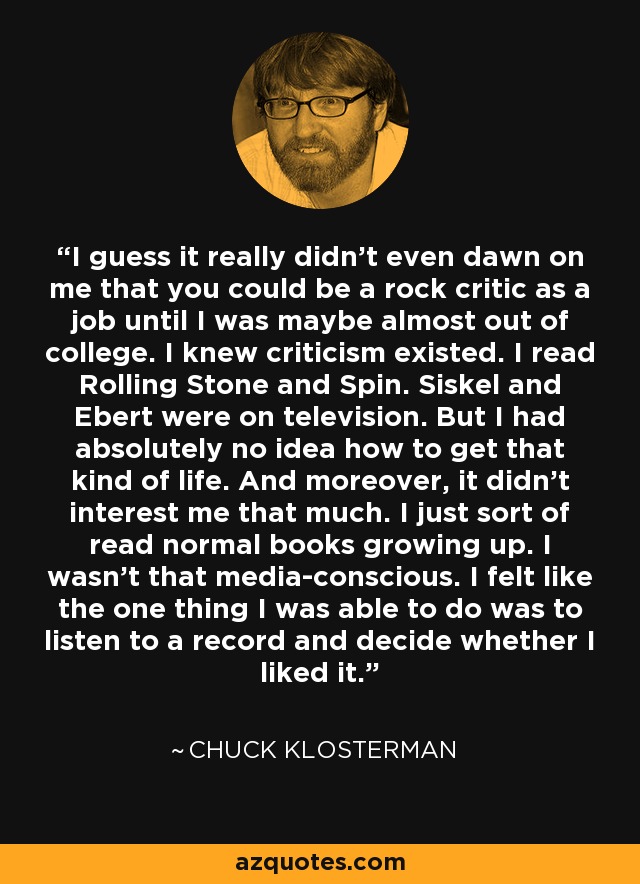 I guess it really didn't even dawn on me that you could be a rock critic as a job until I was maybe almost out of college. I knew criticism existed. I read Rolling Stone and Spin. Siskel and Ebert were on television. But I had absolutely no idea how to get that kind of life. And moreover, it didn't interest me that much. I just sort of read normal books growing up. I wasn't that media-conscious. I felt like the one thing I was able to do was to listen to a record and decide whether I liked it. - Chuck Klosterman