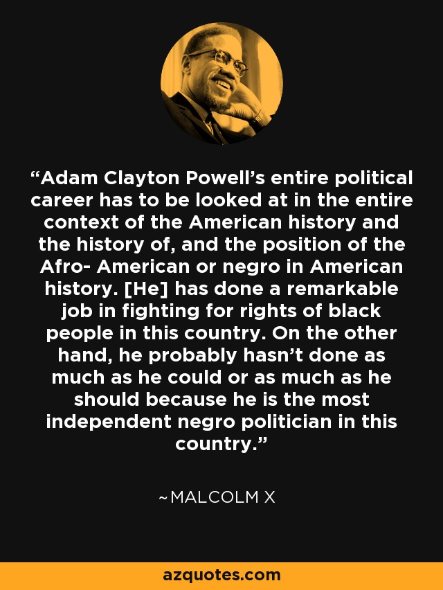 Adam Clayton Powell's entire political career has to be looked at in the entire context of the American history and the history of, and the position of the Afro- American or negro in American history. [He] has done a remarkable job in fighting for rights of black people in this country. On the other hand, he probably hasn't done as much as he could or as much as he should because he is the most independent negro politician in this country. - Malcolm X