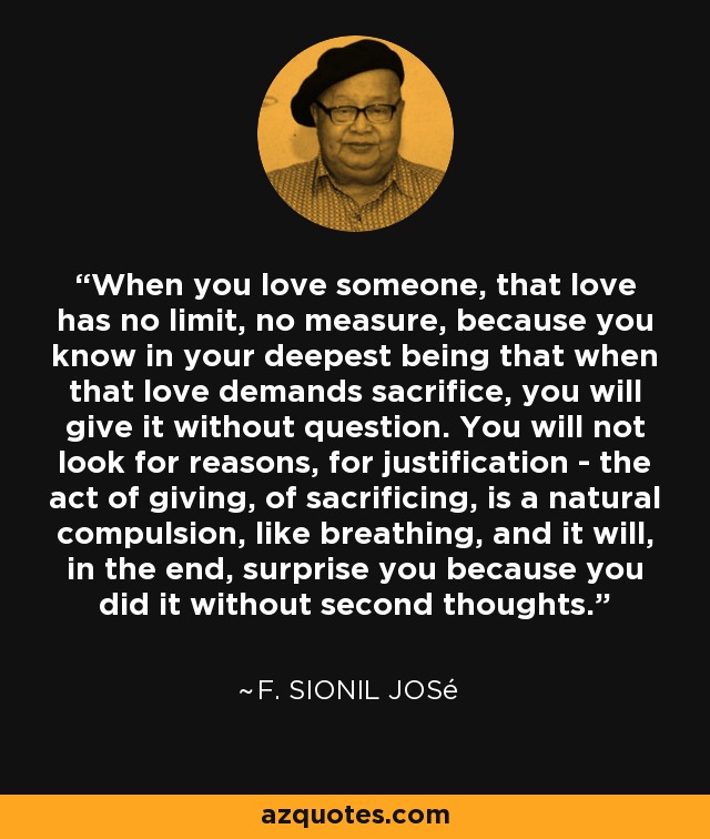 When you love someone, that love has no limit, no measure, because you know in your deepest being that when that love demands sacrifice, you will give it without question. You will not look for reasons, for justification - the act of giving, of sacrificing, is a natural compulsion, like breathing, and it will, in the end, surprise you because you did it without second thoughts. - F. Sionil José