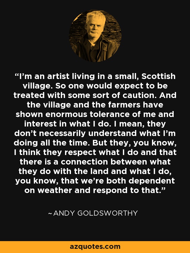 I'm an artist living in a small, Scottish village. So one would expect to be treated with some sort of caution. And the village and the farmers have shown enormous tolerance of me and interest in what I do. I mean, they don't necessarily understand what I'm doing all the time. But they, you know, I think they respect what I do and that there is a connection between what they do with the land and what I do, you know, that we're both dependent on weather and respond to that. - Andy Goldsworthy