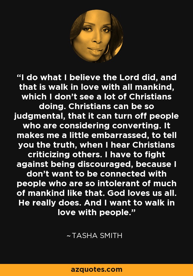 I do what I believe the Lord did, and that is walk in love with all mankind, which I don't see a lot of Christians doing. Christians can be so judgmental, that it can turn off people who are considering converting. It makes me a little embarrassed, to tell you the truth, when I hear Christians criticizing others. I have to fight against being discouraged, because I don't want to be connected with people who are so intolerant of much of mankind like that. God loves us all. He really does. And I want to walk in love with people. - Tasha Smith
