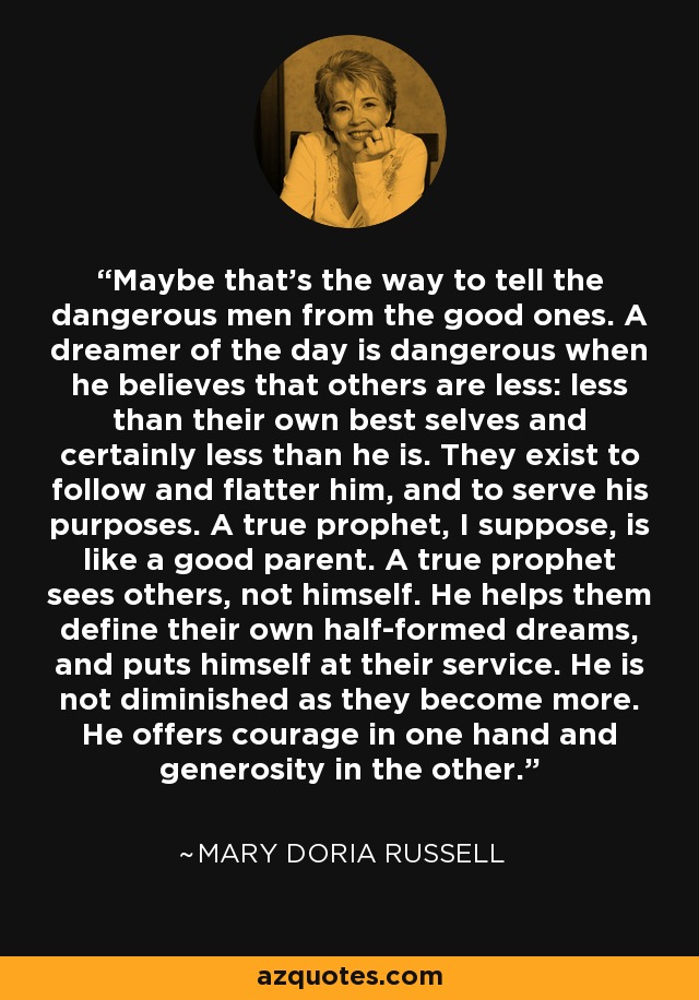 Maybe that's the way to tell the dangerous men from the good ones. A dreamer of the day is dangerous when he believes that others are less: less than their own best selves and certainly less than he is. They exist to follow and flatter him, and to serve his purposes. A true prophet, I suppose, is like a good parent. A true prophet sees others, not himself. He helps them define their own half-formed dreams, and puts himself at their service. He is not diminished as they become more. He offers courage in one hand and generosity in the other. - Mary Doria Russell