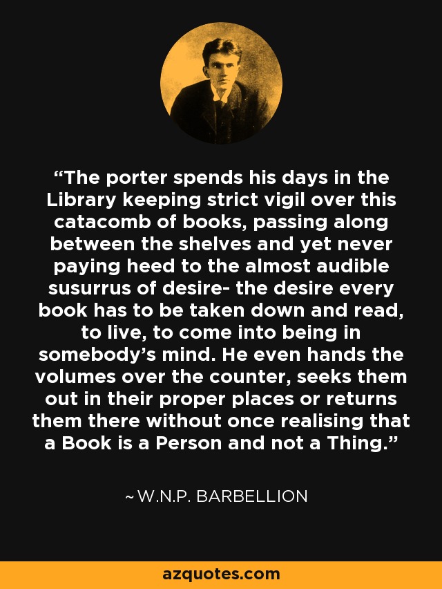 The porter spends his days in the Library keeping strict vigil over this catacomb of books, passing along between the shelves and yet never paying heed to the almost audible susurrus of desire- the desire every book has to be taken down and read, to live, to come into being in somebody's mind. He even hands the volumes over the counter, seeks them out in their proper places or returns them there without once realising that a Book is a Person and not a Thing. - W.N.P. Barbellion