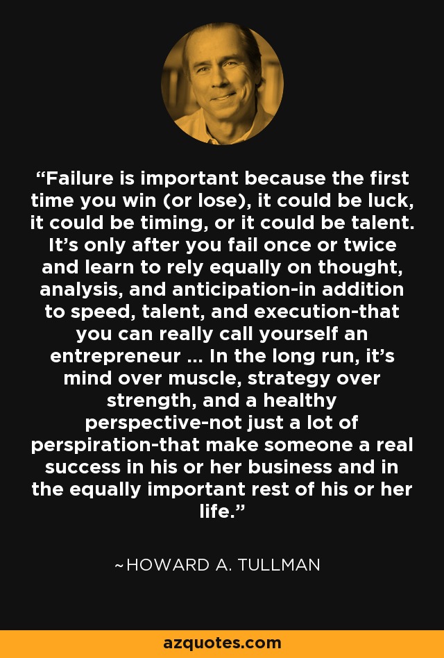 Failure is important because the first time you win (or lose), it could be luck, it could be timing, or it could be talent. It's only after you fail once or twice and learn to rely equally on thought, analysis, and anticipation-in addition to speed, talent, and execution-that you can really call yourself an entrepreneur ... In the long run, it's mind over muscle, strategy over strength, and a healthy perspective-not just a lot of perspiration-that make someone a real success in his or her business and in the equally important rest of his or her life. - Howard A. Tullman