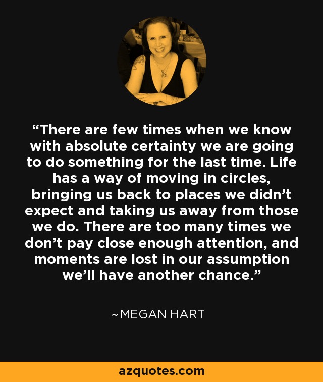 There are few times when we know with absolute certainty we are going to do something for the last time. Life has a way of moving in circles, bringing us back to places we didn’t expect and taking us away from those we do. There are too many times we don’t pay close enough attention, and moments are lost in our assumption we’ll have another chance. - Megan Hart