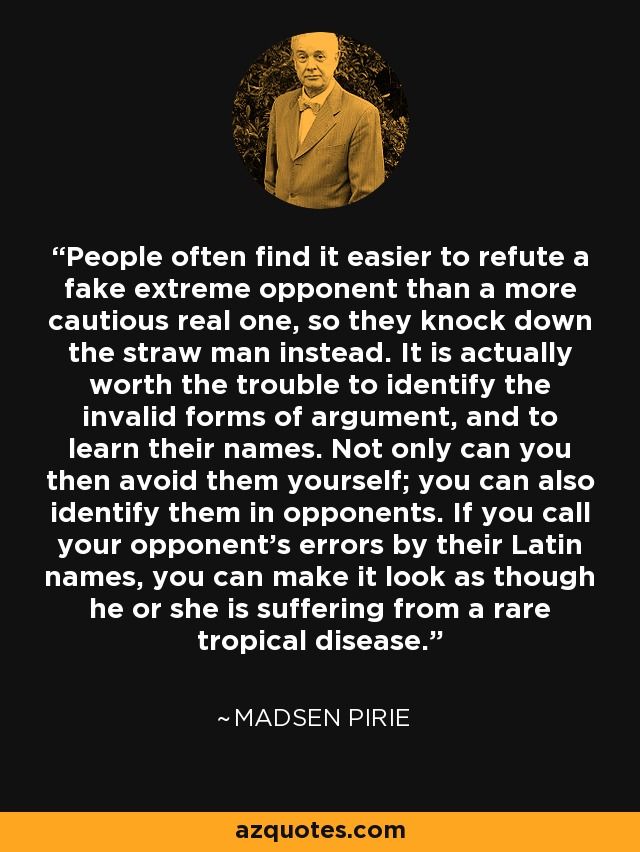 People often find it easier to refute a fake extreme opponent than a more cautious real one, so they knock down the straw man instead. It is actually worth the trouble to identify the invalid forms of argument, and to learn their names. Not only can you then avoid them yourself; you can also identify them in opponents. If you call your opponent's errors by their Latin names, you can make it look as though he or she is suffering from a rare tropical disease. - Madsen Pirie