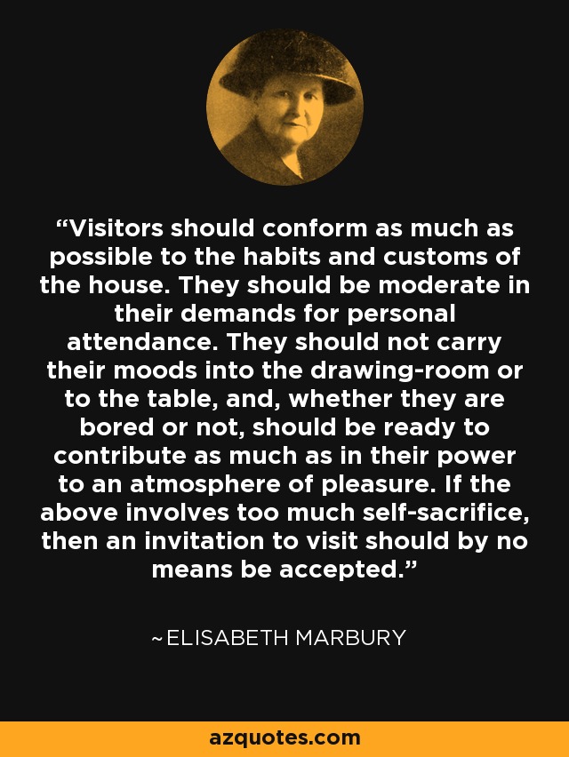 Visitors should conform as much as possible to the habits and customs of the house. They should be moderate in their demands for personal attendance. They should not carry their moods into the drawing-room or to the table, and, whether they are bored or not, should be ready to contribute as much as in their power to an atmosphere of pleasure. If the above involves too much self-sacrifice, then an invitation to visit should by no means be accepted. - Elisabeth Marbury