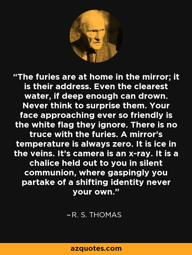 The furies are at home in the mirror; it is their address. Even the clearest water, if deep enough can drown. Never think to surprise them. Your face approaching ever so friendly is the white flag they ignore. There is no truce with the furies. A mirror's temperature is always zero. It is ice in the veins. It's camera is an x-ray. It is a chalice held out to you in silent communion, where gaspingly you partake of a shifting identity never your own. - R. S. Thomas