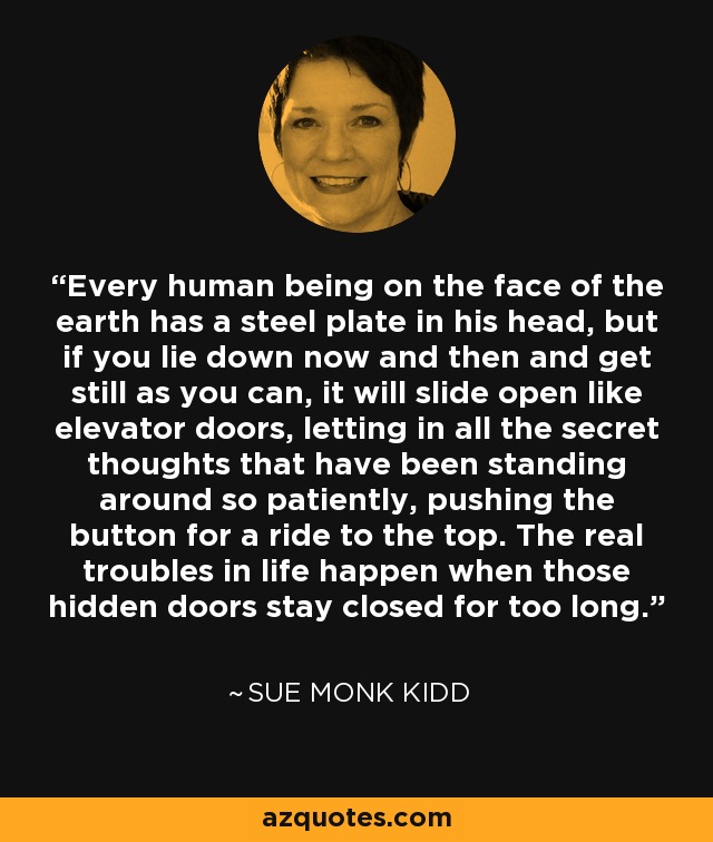 Every human being on the face of the earth has a steel plate in his head, but if you lie down now and then and get still as you can, it will slide open like elevator doors, letting in all the secret thoughts that have been standing around so patiently, pushing the button for a ride to the top. The real troubles in life happen when those hidden doors stay closed for too long. - Sue Monk Kidd