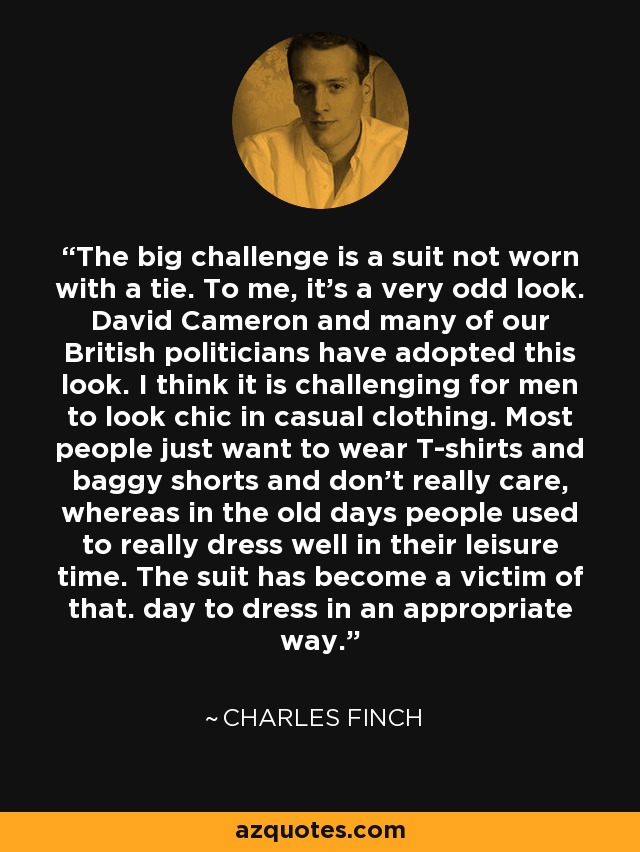 The big challenge is a suit not worn with a tie. To me, it's a very odd look. David Cameron and many of our British politicians have adopted this look. I think it is challenging for men to look chic in casual clothing. Most people just want to wear T-shirts and baggy shorts and don't really care, whereas in the old days people used to really dress well in their leisure time. The suit has become a victim of that. day to dress in an appropriate way. - Charles Finch