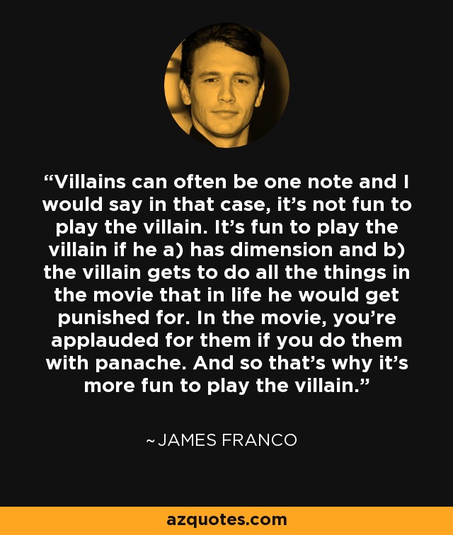 Villains can often be one note and I would say in that case, it’s not fun to play the villain. It’s fun to play the villain if he a) has dimension and b) the villain gets to do all the things in the movie that in life he would get punished for. In the movie, you’re applauded for them if you do them with panache. And so that’s why it’s more fun to play the villain. - James Franco