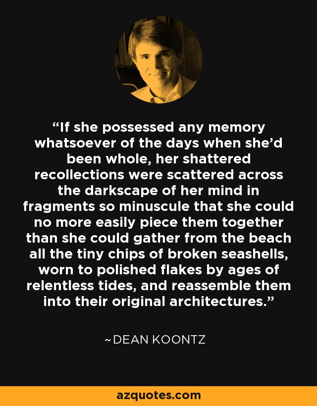 If she possessed any memory whatsoever of the days when she'd been whole, her shattered recollections were scattered across the darkscape of her mind in fragments so minuscule that she could no more easily piece them together than she could gather from the beach all the tiny chips of broken seashells, worn to polished flakes by ages of relentless tides, and reassemble them into their original architectures. - Dean Koontz