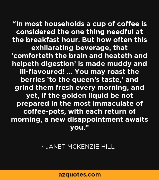 In most households a cup of coffee is considered the one thing needful at the breakfast hour. But how often this exhilarating beverage, that 'comforteth the brain and heateth and helpeth digestion' is made muddy and ill-flavoured! ... You may roast the berries 'to the queen's taste,' and grind them fresh every morning, and yet, if the golden liquid be not prepared in the most immaculate of coffee-pots, with each return of morning, a new disappointment awaits you. - Janet McKenzie Hill