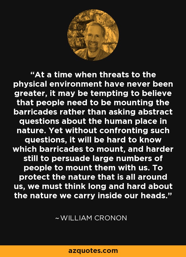 At a time when threats to the physical environment have never been greater, it may be tempting to believe that people need to be mounting the barricades rather than asking abstract questions about the human place in nature. Yet without confronting such questions, it will be hard to know which barricades to mount, and harder still to persuade large numbers of people to mount them with us. To protect the nature that is all around us, we must think long and hard about the nature we carry inside our heads. - William Cronon