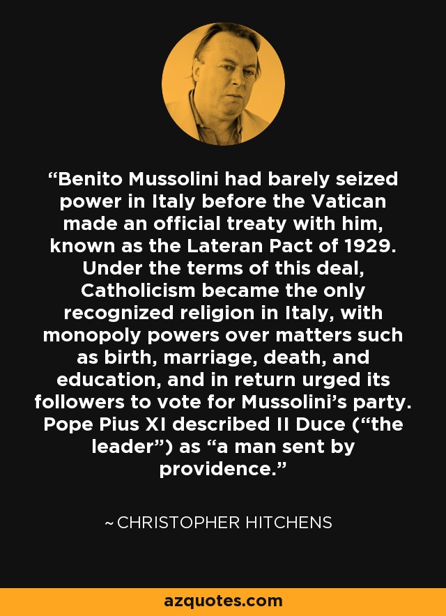 Benito Mussolini had barely seized power in Italy before the Vatican made an official treaty with him, known as the Lateran Pact of 1929. Under the terms of this deal, Catholicism became the only recognized religion in Italy, with monopoly powers over matters such as birth, marriage, death, and education, and in return urged its followers to vote for Mussolini's party. Pope Pius XI described II Duce (“the leader”) as “a man sent by providence.” - Christopher Hitchens
