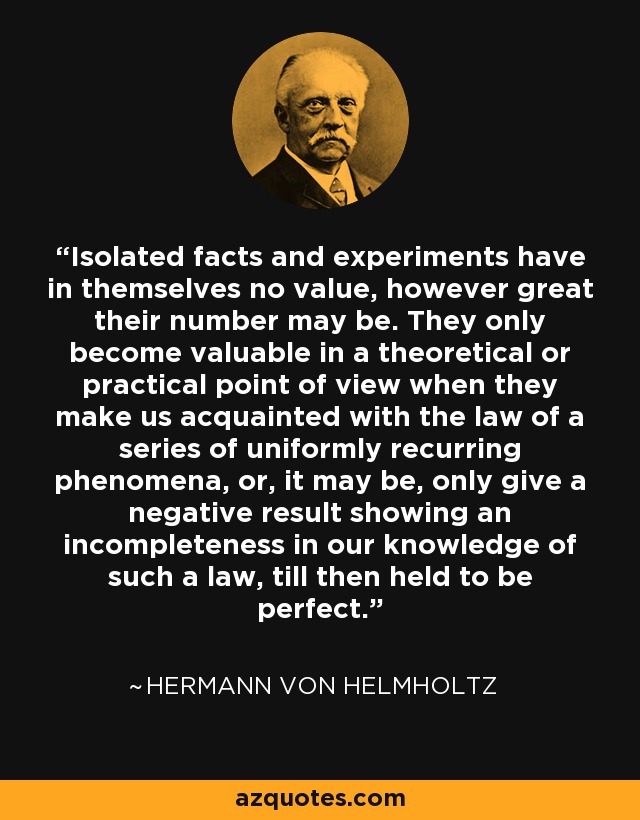 Isolated facts and experiments have in themselves no value, however great their number may be. They only become valuable in a theoretical or practical point of view when they make us acquainted with the law of a series of uniformly recurring phenomena, or, it may be, only give a negative result showing an incompleteness in our knowledge of such a law, till then held to be perfect. - Hermann von Helmholtz